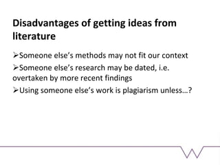 Disadvantages of getting ideas from
literature
Someone else’s methods may not fit our context
Someone else’s research may be dated, i.e.
overtaken by more recent findings
Using someone else’s work is plagiarism unless…?
 