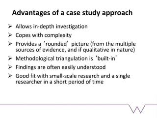 Advantages of a case study approach
 Allows in-depth investigation
 Copes with complexity
 Provides a ‘rounded’ picture (from the multiple
sources of evidence, and if qualitative in nature)
 Methodological triangulation is ‘built-in’
 Findings are often easily understood
 Good fit with small-scale research and a single
researcher in a short period of time
 