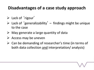 Disadvantages of a case study approach
 Lack of ‘rigour’
 Lack of ‘generalizability’ – findings might be unique
to the case
 May generate a large quantity of data
 Access may be uneven
 Can be demanding of researcher’s time (in terms of
both data collection and interpretation/ analysis)
 