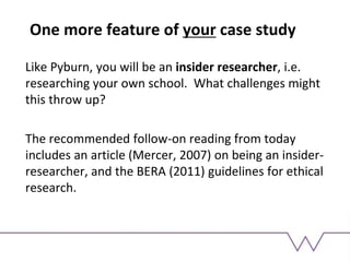 One more feature of your case study
Like Pyburn, you will be an insider researcher, i.e.
researching your own school. What challenges might
this throw up?
The recommended follow-on reading from today
includes an article (Mercer, 2007) on being an insider-
researcher, and the BERA (2011) guidelines for ethical
research.
 