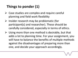 Things to ponder (1)
 Case studies are complex and require careful
planning and field work flexibility
 Insider research may be problematic (for
participant(s) and researcher). These should be
carefully considered, especially in terms of ethics.
 Using more than one method is desirable, but that
adds a lot to planning time. For your assignment, you
will have to balance the benefits of multiple methods
against the disadvantages of preparing more than
one, and decide your approach accordingly.
 
