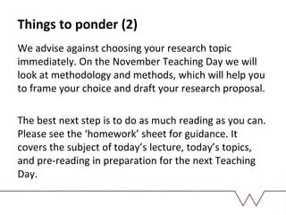 Things to ponder (2)
We advise against choosing your research topic
immediately. On the November Teaching Day we will
look at methodology and methods, which will help you
to frame your choice and draft your research proposal.
The best next step is to do as much reading as you can.
Please see the ‘homework’ sheet for guidance. It
covers the subject of today’s lecture, today’s topics,
and pre-reading in preparation for the next Teaching
Day.
 