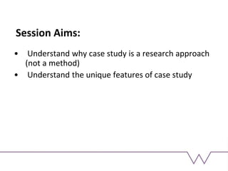 Session Aims:
• Understand why case study is a research approach
(not a method)
• Understand the unique features of case study
 