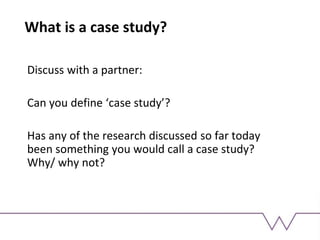 What is a case study?
Discuss with a partner:
Can you define ‘case study’?
Has any of the research discussed so far today
been something you would call a case study?
Why/ why not?
 