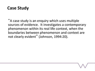 Case Study
“A case study is an enquiry which uses multiple
sources of evidence. It investigates a contemporary
phenomenon within its real life context, when the
boundaries between phenomenon and context are
not clearly evident” (Johnson, 1994:20).
 