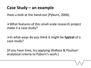Case Study – an example
Have a look at the hand-out (Pyburn, 2006).
What features of this small-scale research project
make it a case study?
In what ways do you think it might be typical of a
case study?
[If you have time, try applying Wallace & Poulson’
analytical criteria to Pyburn’s work.]
 