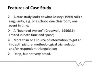 Features of Case Study
 A case study looks at what Bassey (1999) calls a
singularity, e.g. one school, one classroom, one
event in time;
 A “bounded system” (Cresswell, 1996:36),
limited in both time and space;
 More than one source of information to get an
in-depth picture; methodological triangulation
and/or respondent triangulation;
 Deep, but not very broad.
 