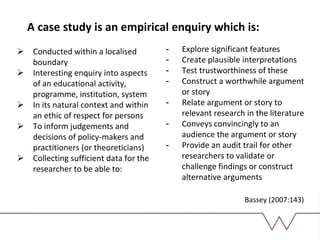 A case study is an empirical enquiry which is:
 Conducted within a localised
boundary
 Interesting enquiry into aspects
of an educational activity,
programme, institution, system
 In its natural context and within
an ethic of respect for persons
 To inform judgements and
decisions of policy-makers and
practitioners (or theoreticians)
 Collecting sufficient data for the
researcher to be able to:
- Explore significant features
- Create plausible interpretations
- Test trustworthiness of these
- Construct a worthwhile argument
or story
- Relate argument or story to
relevant research in the literature
- Conveys convincingly to an
audience the argument or story
- Provide an audit trail for other
researchers to validate or
challenge findings or construct
alternative arguments
Bassey (2007:143)
 