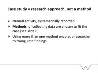Case study = research approach, not a method
 Natural activity, systematically recorded
 Methods of collecting data are chosen to fit the
case (see slide 8)
 Using more than one method enables a researcher
to triangulate findings
 