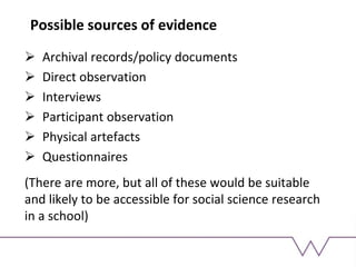 Possible sources of evidence
 Archival records/policy documents
 Direct observation
 Interviews
 Participant observation
 Physical artefacts
 Questionnaires
(There are more, but all of these would be suitable
and likely to be accessible for social science research
in a school)
 