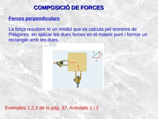 31/01/15 11
Forces perpendiculars
La força resultant té un mòdul que es calcula pel teorema de
Pitàgores en aplicar les dues forces en el mateix punt i formar un
rectangle amb les dues.
COMPOSICIÓ DE FORCESCOMPOSICIÓ DE FORCES
Exemples 1,2,3 de la pàg. 37. Activitats 1 i 2
 