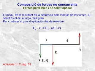 31/01/15 18
Composició de forces no concurrents
Forces paral·leles i de sentit oposat
El mòdul de la resultant és la diferència dels mòduls de les forces. El
sentit és el de la força més gran.
Per conèixer el punt d'aplicació s'ha de resoldre:
F1
· x = F2
· (d + x)
Activitats 1 i 2 pàg. 39
 