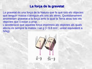 31/01/15 19
La força de la gravetatLa força de la gravetat
La gravetat és una força de la Natura que fa que tots els objectes
que tenguin massa s'atreguin els uns als altres. Quotidianament
anomenam gravetat a la força amb la qual la Terra atrau tots els
objectes que li estan a prop.
L'acceleració que aquesta força imprimeix als objectes als quals
afecta és sempre la mateix i val g (= 9.8 m/s2
, unitat equivalent a
N/kg).
 