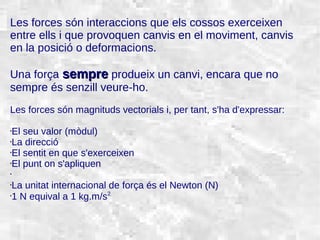 31/01/15 2
Les forces són interaccions que els cossos exerceixen
entre ells i que provoquen canvis en el moviment, canvis
en la posició o deformacions.
Una força sempresempre produeix un canvi, encara que no
sempre és senzill veure-ho.
Les forces són magnituds vectorials i, per tant, s'ha d'expressar:
•El seu valor (mòdul)
•La direcció
•El sentit en que s'exerceixen
•El punt on s'apliquen
•
•La unitat internacional de força és el Newton (N)
•
1 N equival a 1 kg.m/s2
 