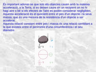 31/01/15 20
És important adonar-se que tots els objectes cauen amb la mateixa
acceleració, a la Terra, si es deixen caure en un recipient on no hi
hagi aire o bé si els efectes de l'aire es poden considerar negligibles.
Aquesta acceleració és el quocient entre el pes d'un objecte i la seva
massa, que és una mesura de la resistència d'un objecte a ser
accelerat.
Aquesta relació constant entre pes i massa és una relació semblant a
la que existeix entre el perímetre d'una circumferència i el seu
diàmetre.
 