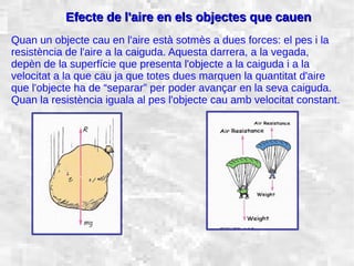 31/01/15 21
Efecte de l'aire en els objectes que cauenEfecte de l'aire en els objectes que cauen
Quan un objecte cau en l'aire està sotmès a dues forces: el pes i la
resistència de l'aire a la caiguda. Aquesta darrera, a la vegada,
depèn de la superfície que presenta l'objecte a la caiguda i a la
velocitat a la que cau ja que totes dues marquen la quantitat d'aire
que l'objecte ha de “separar” per poder avançar en la seva caiguda.
Quan la resistència iguala al pes l'objecte cau amb velocitat constant.
 