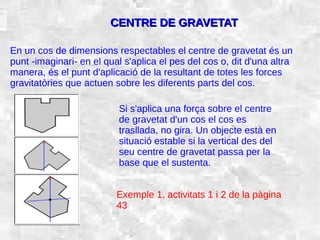 31/01/15 22
CENTRE DE GRAVETATCENTRE DE GRAVETAT
En un cos de dimensions respectables el centre de gravetat és un
punt -imaginari- en el qual s'aplica el pes del cos o, dit d'una altra
manera, és el punt d'aplicació de la resultant de totes les forces
gravitatòries que actuen sobre les diferents parts del cos.
Si s'aplica una força sobre el centre
de gravetat d'un cos el cos es
trasllada, no gira. Un objecte està en
situació estable si la vertical des del
seu centre de gravetat passa per la
base que el sustenta.
Exemple 1, activitats 1 i 2 de la pàgina
43
 