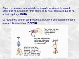 31/01/15 3
Si un cos canvia el seu estat de repòs o de moviment és senyal
segur que ha actuat una força sobre ell. Si no el canvia és queno ha
actuat cap força netaneta.
La resistència que un cos presenta a canviar el seu estat (de repòs o
moviment) s'anomena inèrciainèrcia
 