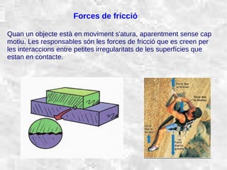 31/01/15 6
Forces de fricció
Quan un objecte està en moviment s'atura, aparentment sense cap
motiu. Les responsables són les forces de fricció que es creen per
les interaccions entre petites irregularitats de les superfícies que
estan en contacte.
 
