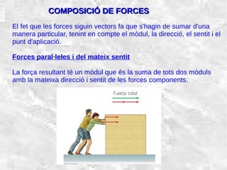 31/01/15 8
El fet que les forces siguin vectors fa que s'hagin de sumar d'una
manera particular, tenint en compte el mòdul, la direcció, el sentit i el
punt d'aplicació.
Forces paral·leles i del mateix sentit
La força resultant té un mòdul que és la suma de tots dos mòduls
amb la mateixa direcció i sentit de les forces components.
COMPOSICIÓ DE FORCESCOMPOSICIÓ DE FORCES
 