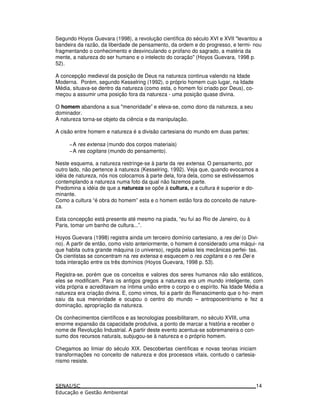 Segundo Hoyos Guevara (1998), a revolução científica do século XVI e XVII "levantou a
bandeira da razão, da liberdade de pensamento, da ordem e do progresso, e termi- nou
fragmentando o conhecimento e desvinculando o profano do sagrado, a matéria da
mente, a natureza do ser humano e o intelecto do coração" (Hoyos Guevara, 1998 p.
52).
A concepção medieval da posição de Deus na natureza continua valendo na Idade
Moderna. Porém, segundo Kesselring (1992), o próprio homem cujo lugar, na Idade
Média, situava-se dentro da natureza (como esta, o homem foi criado por Deus), co-
meçou a assumir uma posição fora da natureza - uma posição quase divina.
O homem abandona a sua "menoridade” e eleva-se, como dono da natureza, a seu
dominador.
A natureza torna-se objeto da ciência e da manipulação.
A cisão entre homem e natureza é a divisão cartesiana do mundo em duas partes:
−A res extensa (mundo dos corpos materiais)
−A res cogitans (mundo do pensamento).
Neste esquema, a natureza restringe-se à parte da res extensa. O pensamento, por
outro lado, não pertence à natureza (Kesselring, 1992). Veja que, quando evocamos a
idéia de natureza, nós nos colocamos à parte dela, fora dela, como se estivéssemos
contemplando a natureza numa foto da qual não fazemos parte.
Predomina a idéia de que a natureza se opõe à cultura, e a cultura é superior e do-
minante.
Como a cultura “é obra do homem” esta e o homem estão fora do conceito de nature-
za.
Esta concepção está presente até mesmo na piada, “eu fui ao Rio de Janeiro, ou à
Paris, tomar um banho de cultura...”.
Hoyos Guevara (1998) registra ainda um terceiro domínio cartesiano, a res dei (o Divi-
no). A partir de então, como visto anteriormente, o homem é considerado uma máqui- na
que habita outra grande máquina (o universo), regida pelas leis mecânicas perfei- tas.
Os cientistas se concentram na res extensa e esquecem o res cogitans e o res Dei e
toda interação entre os três domínios (Hoyos Guevara, 1998 p. 53).
Registra-se, porém que os conceitos e valores dos seres humanos não são estáticos,
eles se modificam. Para os antigos gregos a natureza era um mundo inteligente, com
vida própria e acreditavam na íntima união entre o corpo e o espírito. Na Idade Média a
natureza era criação divina. E, como vimos, foi a partir do Renascimento que o ho- mem
saiu da sua menoridade e ocupou o centro do mundo – antropocentrismo e fez a
dominação, apropriação da natureza.
Os conhecimentos científicos e as tecnologias possibilitaram, no século XVIII, uma
enorme expansão da capacidade produtiva, a ponto de marcar a história e receber o
nome de Revolução Industrial. A partir deste evento acentua-se sobremaneira o con-
sumo dos recursos naturais, subjugou-se à natureza e o próprio homem.
Chegamos ao limiar do século XIX. Descobertas científicas e novas teorias iniciam
transformações no conceito de natureza e dos processos vitais, contudo o cartesia-
nismo resiste.
14
 