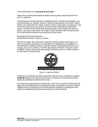 A baia de Minamata foi “o anunciar de uma crise”.
Desta forma o homem alimentando-se destes animais passa a acumular dimetil mer-
cúrio no organismo
A segunda guerra mundial alavancou espetacularmente a indústria de pesticidas, uma
arma que poderia ser utilizada. Quando a indústria Geigy descobriu que o DDT matava
insetos, sem “aparentemente” afetar os seres humanos, logo alertou as forças arma- das
norte-americanas, já que seu exército no Pacífico estava sofrendo de malária.Eles
usaram o veneno de forma totalmente despreocupada, pulverinzando-o por todos os
lugares, nas casas e até mesmo nas roupas. A partir de então o DDT foi intensivamen-
te e extensivamente utilizado como inseticida em todo mundo.
Na década de 50 estava presente a
necessidade de produzir, produzir, produzir ...
Produzir em massa, até mesmo para “recuperar o tempo perdido” pela II guerra. Um
valor que orgulhava as pessoas e os empresários em especial era a quantidade e a
intensidade de emissões (fumaças e efluentes líquidos multicoloridos lançados no ar e
na água. Isto era um símbolo, um símbolo de progresso industrial. Tanto que o glorio-
so SENAI – Serviço Nacional de Aprendizagem Industrial, criado em 1942, incorporou
as chaminés em sua logomarca.
Figura 5 - Logomarca SENAI
O SENAI, uma instituição educativa criada pela indústria e para a indústria já qualificou
32.805.487 pessoas ao longo dos seus 60 anos, tornando-a uma das maiores organi-
zações de qualificação profissional do mundo.
Esta logomarca representava um grande valor, pois trazia o conceito de crescimento da
época. Ela foi substituída pela atual logomarca (vide a capa deste manual) por volta de
1988/89 quando a instituição já vinha desenvolvendo atividades de proteção do meio
ambiente e capacitação profissional para atuação em meio ambiente.
16
 
