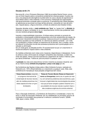 Décadas de 60 e 70
Nos anos 60, o livro Primavera Silenciosa (1962) da jornalista Rachel Carson, provo-
cou um forte impacto sobre a consciência ambiental em diversos paises. A autora rea-
lizou uma pesquisa de abrangência mundial sobre os usos e abusos de agrotóxicos e
seus efeitos sobre o meio ambiente. O livro provocou mobilização de organizações
não-governamentais e pressão sobre os governos. A semelhança dos metais pesados,
os agrotóxicos se acumulam ao longo da teia alimentar, colocando em risco de extin-
ção, naquela época, a Águia americana, símbolo da soberania dos Estados Unidos.
Naquelas décadas ainda, o meio ambiente era “livre” ou “quase livre” a diluição de
efluentes na água e emissões no ar e o reconhecimento mínimo dos problemas relati-
vos aos resíduos perigosos era a regra.
Inexistia a responsabilidade corporativa. A ênfase estava centrada no aumento da
produção e a preocupação ambiental apresentava uma forte característica de reação. As
ações eram meramente corretivas e punitivas: tratava-se de punir os culpados e corrigir
os danos causados ao meio ambiente. É o domínio do sistema comando – con- trole,
com proibições e multas e ênfase no tratamento de fim-de-tubo, isto é, simples- mente
se tratavam os efluentes oriundo dos processos produtivos sem a preocupação com a
redução ou eliminação.
De um modo geral, as décadas de 60 e 70 caracterizaram-se por um crescimento in-
dustrial de altíssimo impacto sobre o meio ambiente.
As medidas ambientais eram vistas como marginais, dispendiosas e indesejáveis. Como
se atribuía a elas a diminuição da vantagem competitiva das empresas, a ordem era
evitar tais gastos, mesmo que isso acarreta-se o pagamento de multas e indeniza- ções
por danos ambientais. Tratava-se, pois de produzir a qualquer custo.
A poluição era vista como decorrência normal e inerente ao processo industrial, sen-
do ao mesmo tempo símbolo do progresso e preço a ser pago por ele.
Na Conferência das Nações Unidas sobre o Meio Ambiente Humano, realizado em
Estocolmo em, 1972 o Brasil defendeu a o crescimento a qualquer custo. Aliás, esta
conferência foi marcada por duas posições antagônicas bem claras:
Países Desenvolvidos: propondo
um programa internacional de
conservação de recursos naturais,
além de medidas preventivas ime-
diatas capazes de evitar um gran-
de desastre.
Países do Terceiro Mundo (Países em Desenvolvi-
mento ou Emergentes): dentro de um quadro de misé-
ria, com seríssimos problemas sócio-econômicos, ques-
tionavam a legitimidade das recomendações dos países
ricos que já haviam atingido o poderio industrial com o
uso predatório de recursos naturais e queriam impor a
eles complexas exigências de controle ambiental.
Para a Educação Ambiental, a Conferência de Estocolmo é considerada o marco his-
tórico e oficial da Educação Ambiental “por ter estabelecido os princípios comuns de
orientação à humanidade, para preservar e melhorar o ambiente humano” (SEMA,
1983, apud, Lindner, 2000).
17
 