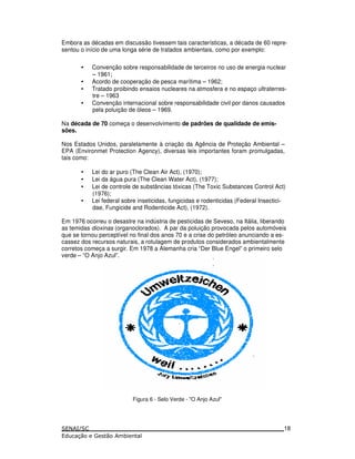 Embora as décadas em discussão tivessem tais características, a década de 60 repre-
sentou o início de uma longa série de tratados ambientais, como por exemplo:
• Convenção sobre responsabilidade de terceiros no uso de energia nuclear
– 1961;
• Acordo de cooperação de pesca marítima – 1962;
• Tratado proibindo ensaios nucleares na atmosfera e no espaço ultraterres-
tre – 1963
• Convenção internacional sobre responsabilidade civil por danos causados
pela poluição de óleos – 1969.
Na década de 70 começa o desenvolvimento de padrões de qualidade de emis-
sões.
Nos Estados Unidos, paralelamente à criação da Agência de Proteção Ambiental –
EPA (Environmet Protection Agency), diversas leis importantes foram promulgadas,
tais como:
• Lei do ar puro (The Clean Air Act), (1970);
• Lei da água pura (The Clean Water Act), (1977);
• Lei de controle de substâncias tóxicas (The Toxic Substances Control Act)
(1976);
• Lei federal sobre inseticidas, fungicidas e rodenticidas (Federal Insectici-
dae, Fungicide and Rodenticide Act), (1972).
Em 1976 ocorreu o desastre na indústria de pesticidas de Seveso, na Itália, liberando
as temidas dioxinas (organoclorados). A par da poluição provocada pelos automóveis
que se tornou perceptível no final dos anos 70 e a crise do petróleo anunciando a es-
cassez dos recursos naturais, a rotulagem de produtos considerados ambientalmente
corretos começa a surgir. Em 1978 a Alemanha cria “Der Blue Engel” o primeiro selo
verde – “O Anjo Azul”.
Figura 6 - Selo Verde - "O Anjo Azul"
18
 