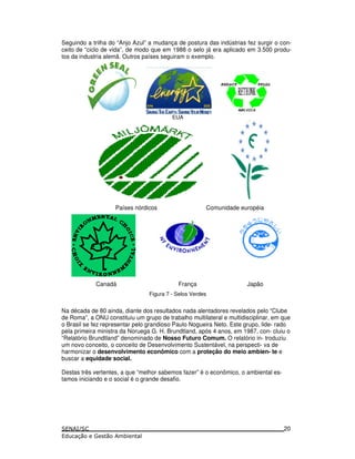 Seguindo a trilha do “Anjo Azul” a mudança de postura das indústrias fez surgir o con-
ceito de “ciclo de vida”, de modo que em 1988 o selo já era aplicado em 3.500 produ-
tos da industria alemã. Outros países seguiram o exemplo.
EUA
Países nórdicos Comunidade européia
Canadá França Japão
Figura 7 - Selos Verdes
Na década de 80 ainda, diante dos resultados nada alentadores revelados pelo “Clube
de Roma”, a ONU constituiu um grupo de trabalho multilateral e multidisciplinar, em que
o Brasil se fez representar pelo grandioso Paulo Nogueira Neto. Este grupo, lide- rado
pela primeira ministra da Noruega G. H. Brundtland, após 4 anos, em 1987, con- cluiu o
“Relatório Brundtland” denominado de Nosso Futuro Comum. O relatório in- troduziu
um novo conceito, o conceito de Desenvolvimento Sustentável, na perspecti- va de
harmonizar o desenvolvimento econômico com a proteção do meio ambien- te e
buscar a equidade social.
Destas três vertentes, a que “melhor sabemos fazer” é o econômico, o ambiental es-
tamos iniciando e o social é o grande desafio.
20
 