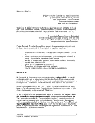 Segundo o Relatório,
“Desenvolvimento Sustentável é o desenvolvimento
que atende as necessidades do presente
sem comprometer a capacidade das
futuras gerações de atender
suas próprias necessidades”
O conceito de Desenvolvimento Sustentável popularizou-se com a Rio 92 de modo
que é hoje amplamente utilizado; de repente todos o usam mas na realidade muito
pouco mudou na nossa prática diária. Segundo Sallier, 1990 apud Bellia, 1995:65,
“O conceito de Desenvolvimento Sustentável
convida-nos a administrar nosso presente tendo em vista
o futuro dos outros, através de uma arbitragem entre o
desejável altruísta e o possível egoísta”
Para a Comissão Brundtland, as políticas a serem desenvolvidas dentro do conceito
de desenvolvimento sustentável, devem atingir os seguintes objetivos:
• Retomar o crescimento como condição necessária para erradicar a pobre-
za;
• Mudar a qualidade do crescimento para torná-lo mais justo, eqüitativo e
menos consumidor de matérias-primas e energia;
• Atender às necessidades humanas essenciais de emprego, alimentação,
energia, água e saneamento;
• Manter um nível populacional sustentável;
• Reorientar a tecnologia e administrar os riscos;
• Incluir o meio ambiente e a economia no processo decisório.
Década de 90
Na década de 90 os homens começam a desenvolver a visão sistêmica na medida
em que percebem que os problemas ambientais são globais. Efeito estufa, chuvas
ácidas, destruição da camada de ozônio, ameaça à biodiversidade, etc. ultrapassam os
limites políticos e continentais e afetam também a mais miserável das repúblicas...
Daí decorrem novas posturas, em 1991 a Câmara de Comércio Internacional (CCI)
lançou a Carta Empresarial para o Desenvolvimento Sustentável que contém 16 prin-
cípios relacionados à gestão ambiental. Vide anexo.
A ONU – Organização das Nações Unidas realiza a Conferência das Nações Unida-
des sobre Meio Ambiente e Desenvolvimento conhecida também por Cúpula da
Terra ou simplesmente Rio 92. Esta conferência reuniu 172 paises dos quais 116
estavam representados por seus chefes de Estado. Paralelamente à Conferência,
4.000 entidades da sociedade civil de todo o mundo organizaram o Fórum Global das
Organizações Não Governamentais. Este Fórum elaborou dezenas de documentos e
planos de ação demonstrando seu alto grau de organização e articulação. A Confe-
rência elaborou 5 grandes documentos:
21
 