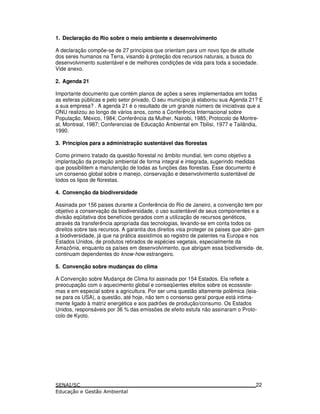 1. Declaração do Rio sobre o meio ambiente e desenvolvimento
A declaração compõe-se de 27 princípios que orientam para um novo tipo de atitude
dos seres humanos na Terra, visando à proteção dos recursos naturais, a busca do
desenvolvimento sustentável e de melhores condições de vida para toda a sociedade.
Vide anexo.
2. Agenda 21
Importante documento que contém planos de ações a seres implementados em todas
as esferas públicas e pelo setor privado. O seu município já elaborou sua Agenda 21? E
a sua empresa? . A agenda 21 é o resultado de um grande número de iniciativas que a
ONU realizou ao longo de vários anos, como a Conferência Internacional sobre
População, México, 1984; Conferência da Mulher, Nairobi, 1985; Protocolo de Montre-
al, Montreal, 1987; Conferencias de Educação Ambiental em Tbilisi, 1977 e Tailândia,
1990.
3. Princípios para a administração sustentável das florestas
Como primeiro tratado da questão florestal no âmbito mundial, tem como objetivo a
implantação da proteção ambiental de forma integral e integrada, sugerindo medidas
que possibilitem a manutenção de todas as funções das florestas. Esse documento é
um consenso global sobre o manejo, conservação e desenvolvimento sustentável de
todos os tipos de florestas.
4. Convenção da biodiversidade
Assinada por 156 paises durante a Conferência do Rio de Janeiro, a convenção tem por
objetivo a conservação da biodiversidade, o uso sustentável de seus componentes e a
divisão eqüitativa dos benefícios gerados com a utilização de recursos genéticos,
através da transferência apropriada das tecnologias, levando-se em conta todos os
direitos sobre tais recursos. A garantia dos direitos visa proteger os paises que abri- gam
a biodiversidade, já que na prática assistimos ao registro de patentes na Europa e nos
Estados Unidos, de produtos retirados de espécies vegetais, especialmente da
Amazônia, enquanto os países em desenvolvimento, que abrigam essa biodiversida- de,
continuam dependentes do know-how estrangeiro.
5. Convenção sobre mudanças do clima
A Convenção sobre Mudança de Clima foi assinada por 154 Estados. Ela reflete a
preocupação com o aquecimento global e conseqüentes efeitos sobre os ecossiste-
mas e em especial sobre a agricultura. Por ser uma questão altamente polêmica (leia-
se para os USA), a questão, até hoje, não tem o consenso geral porque está intima-
mente ligado à matriz energética e aos padrões de produção/consumo. Os Estados
Unidos, responsáveis por 36 % das emissões de efeito estufa não assinaram o Proto-
colo de Kyoto.
22
 