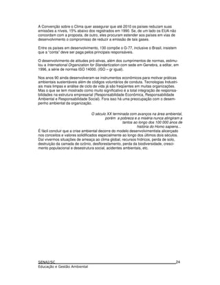 A Convenção sobre o Clima quer assegurar que até 2010 os países reduzam suas
emissões a níveis, 15% abaixo dos registrados em 1990. Se, de um lado os EUA não
concordam com a proposta, de outro, eles procuram estender aos países em vias de
desenvolvimento o compromisso de reduzir a emissão de tais gases.
Entre os países em desenvolvimento, 130 compõe o G-77, inclusive o Brasil, insistem
que a “conta” deve ser paga pelos principais responsáveis.
O desenvolvimento de atitudes pró-ativas, além dos cumprimentos de normas, estimu-
lou a International Organization for Standartization com sede em Genebra, a editar, em
1996, a série de normas ISO 14000. (ISO – gr igual).
Nos anos 90 ainda desenvolveram-se instrumentos econômicos para motivar práticas
ambientais sustentáveis além de códigos voluntários de conduta. Tecnologias Industri-
ais mais limpas e análise de ciclo de vida já são freqüentes em muitas organizações.
Mas o que se tem mostrado como muito significativo é a total integração de responsa-
bilidades na estrutura empresarial (Responsabilidade Econômica, Responsabilidade
Ambiental e Responsabilidade Social). Fora isso há uma preocupação com o desem-
penho ambiental da organização.
O século XX terminada com avanços na área ambiental,
porém a pobreza e a miséria nunca atingiram a
tantos ao longo dos 100 000 anos de
história do Homo sapiens...
É fácil concluir que a crise ambiental decorre do modelo desenvolvimentista alicerçado
nos conceitos e valores solidificados especialmente ao longo dos últimos dois séculos.
Daí vivermos situações de ameaça ao clima global, recursos hídricos, perda de solo,
destruição da camada de ozônio, desflorestamento, perda da biodiversidade, cresci-
mento populacional e desestrutura social, acidentes ambientais, etc.
24
 
