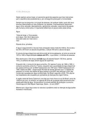 -
Neste capítulo vamos traçar um panorama geral dos aspectos que hoje mais amea-
çam o equilíbrio dos ecossistemas e, por conseguinte preocupam a humanidade.
Sempre que se pergunta a um grupo de pessoas, de qualquer idade, quais são seus
temores relacionados ao meio ambiente, as repostas, invariavelmente relacionam:
água, clima, poluição, desmatamento, agrotóxicos, poluição, crescimento da popula-
ção humana, entre outros. É importante refletirmos um pouco sobre estes temas.
Água:
“Vista de longe, a Terra parece
pura água, mas não é água pura,
esta está cada vez mais cara e
rara”
Ricardo Arns, jornalista.
A água é seguramente o recurso mais ameaçado nesta virada de milênio. Se os sécu-
los XIX e XX foram os séculos do petróleo, o século XXI será o século da água.
O volume de água disponível está diminuindo de forma galopante, só entre os anos de
1975 e 1995 a disponibilidade reduziu em 37% , o que afetou 1,4 bilhões de pessoas.
Mas atente para o fato de que se toda água do planeta fossem 100 litros, apenas
14mL (2 colheres de sopa) seriam águas de superfície.
Enquanto isto, o consumo de água aumentou. Em apenas 5 anos, de 1990 a 1995, o
consumo aumentou entre 6 a 7 vezes, enquanto isso a quantidade de água disponível
por pessoa diminuiu de 12.900m3
/pessoa/ano em 1997 para 7.600m³/pessoa/ano em
1995. Dados da OMS – Organização Mundial de Saúde apontam que 1,2 bilhões de
pessoas no mundo não dispõe de água potável e que 80% das doenças e 30% das
mortes são causadas por água contaminada. No Brasil, segundo o SUS, 70% dos lei-
tos hospitalares são ocupados por portadores de doenças de origem hídrica.
A região oeste de Santa Catarina é uma das que mais chove no sul do Brasil, cerca de
1500mm por ano, no entanto, em apenas 80 anos de ocupação está seriamente ame-
açada pela falta de água. Se persistirem os atuais padrões de produção e consumo
haverá água em São Miguel, Itapiranga, Seara... no ano 2050?
Mesmo que a água faça ciclos na natureza o problema está na retenção da água pelas
florestas e mananciais.
25
 