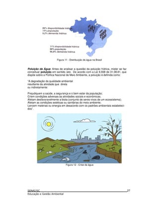 Figura 11 - Distribuição de água na Brasil
Poluição da Água: Antes de analisar a questão da poluição hídrica, mister se faz
conceituar poluição em sentido lato. De acordo com a Lei 6.938 de 31.08.81, que
dispõe sobre a Política Nacional de Meio Ambiente, a poluição é definida como:
“A degradação da qualidade ambiental
resultante da atividade que direta
ou indiretamente:
Prejudiquem a saúde, a segurança e o bem estar da população;
Criem condições adversas às atividades sociais e econômicas;
Afetam desfavoravelmente a biota (conjunto de seres vivos de um ecossistema);
Afetam as condições estéticas ou sanitárias do meio ambiente;
Lancem matérias ou energia em desacordo com os padrões ambientais estabeleci-
dos”.
Figura 12 - Crise da água
27
 