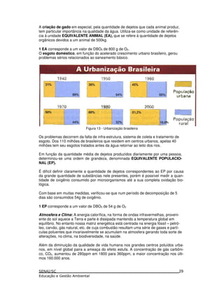 A criação de gado em especial, pela quantidade de dejetos que cada animal produz,
tem particular importância na qualidade da água. Utiliza-se como unidade de referên-
cia à unidade EQUIVALENTE ANIMAL (EA), que se refere à quantidade de dejetos
orgânicos devidos a um animal de 500kg.
1 EA corresponde a um valor de DBO5 de 800 g de O2.
O esgoto doméstico, em função do acelerado crescimento urbano brasileiro, gerou
problemas sérios relacionados ao saneamento básico.
Figura 13 - Urbanização brasileira
Os problemas decorrem da falta de infra-estrutura, sistema de coleta e tratamento de
esgoto. Dos 110 milhões de brasileiros que residem em centros urbanos, apelas 40
milhões tem seu esgotos tratados antes da água retornar ao leito dos rios.
Em função da quantidade média de dejetos produzidos diariamente por uma pessoa,
determinou-se uma ordem de grandeza, denominada EQUIVALENTE POPULACIO-
NAL (EP).
É difícil definir claramente a quantidade de dejetos correspondentes ao EP por causa
da grande quantidade de substâncias nele presentes, porém é possível medir a quan-
tidade de oxigênio consumido por microorganismos até a sua completa oxidação bio-
lógica.
Com base em muitas medidas, verificou-se que num período de decomposição de 5
dias são consumidos 54g de oxigênio.
1 EP corresponde a um valor de DBO5 de 54 g de O2
Atmosfera e Clima: A energia calorífica, na forma de ondas infravermelhas, proveni-
ente do sol aquece a Terra e parte é dissipada mantendo a temperatura global em
equilíbrio. No entanto nossa matriz energética está centrada na energia fóssil – petró-
leo, carvão, gás natural, etc. de cuja combustão resultam uma série de gases e partí-
culas poluentes que invariavelmente se acumulam na atmosfera gerando toda sorte de
alterações, no clima, na biodiversidade, na saúde.
Além da diminuição da qualidade de vida humana nos grandes centros poluídos urba-
nos, em nível global paira a ameaça do efeito estufa. A concentração de gás carbôni-
co, CO2, aumentou de 280ppm em 1800 para 360ppm, a maior concentração nos últi-
mos 160.000 anos.
29
 