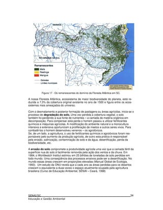 Figura 17 - Os remanescentes do domínio da Floresta Atlântica em SC.
A nossa Floresta Atlântica, ecossistema de maior biodiversidade do planeta, está re-
duzida a 7,3% da cobertura original existente no ano de 1500 e figura entre os ecos-
sistemas mais ameaçados do universo.
Com o desmatamento e posterior formação de pastagens ou áreas agrícolas, inicia-se o
processo de degradação do solo. Uma vez perdida a cobertura vegetal, o solo
também foi perdendo a sua fonte de nutrientes – a camada de matéria orgânica em
decomposição. Para compensar esta perda o homem passou a utilizar fertilizantes
químicos e máquinas agrícolas. A modificação do ambiente natural e a monocultura
intensiva e extensiva oportunizam a proliferação de insetos e outros seres vivos. Para
combatê-los o homem desenvolveu venenos – os agrotóxicos.
Se, de um lado, a agricultura, o uso de fertilizantes químicos e agrotóxicos foram res-
ponsáveis pelo aumento da produção agrícola, de outro esta prática é responsável
pela erosão, salinização, contaminação do solo e da água, desertificação, perda da
biodiversidade, etc.
A erosão do solo compromete a produtividade agrícola uma vez que a camada fértil da
superfície nua do solo é facilmente removida pela ação dos ventos e da chuva. Em
1984, o Worldwatch Institut estimou em 25 bilhões de toneladas de solo perdidas em
todo mundo. Uma conseqüência dos processos erosivos pode ser a desertificação. No
mundo essas áreas crescem em proporções elevadas (Manual Global de Ecologia,
1993). Um estudo da ONU revela que a cada ano as áreas perdidas para os desertos
crescem o equivalente a duas vezes o espaço atualmente ocupado pela agricultura
brasileira (Curso de Educação Ambiental, SENAI – Ceará, 1998)
34
 