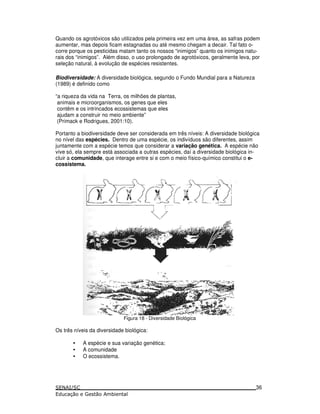 Quando os agrotóxicos são utilizados pela primeira vez em uma área, as safras podem
aumentar, mas depois ficam estagnadas ou até mesmo chegam a decair. Tal fato o-
corre porque os pesticidas matam tanto os nossos “inimigos” quanto os inimigos natu-
rais dos “inimigos”. Além disso, o uso prolongado de agrotóxicos, geralmente leva, por
seleção natural, à evolução de espécies resistentes.
Biodiversidade: A diversidade biológica, segundo o Fundo Mundial para a Natureza
(1989) é definido como
“a riqueza da vida na Terra, os milhões de plantas,
animais e microorganismos, os genes que eles
contêm e os intrincados ecossistemas que eles
ajudam a construir no meio ambiente”
(Primack e Rodrigues, 2001:10).
Portanto a biodiversidade deve ser considerada em três níveis: A diversidade biológica
no nível das espécies. Dentro de uma espécie, os indivíduos são diferentes, assim
juntamente com a espécie temos que considerar a variação genética. A espécie não
vive só, ela sempre está associada a outras espécies, daí a diversidade biológica in-
cluir a comunidade, que interage entre si e com o meio físico-químico constitui o e-
cossistema.
Figura 18 - Diversidade Biológica
Os três níveis da diversidade biológica:
• A espécie e sua variação genética;
• A comunidade
• O ecossistema.
36
 