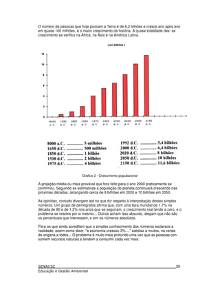 O número de pessoas que hoje povoam a Terra é de 6,2 bilhões e cresce ano após ano
em quase 100 milhões, é o maior crescimento da história. A quase totalidade des- se
crescimento se verifica na África, na Ásia e na América Latina.
Gráfico 2 - Crescimento populacional
A projeção média ou mais provável que fora feito para o ano 2000 praticamente se
confirmou. Seguindo as estimativas a população do planeta continuará crescendo nas
próximas décadas, alcançando cerca de 8 bilhões em 2020 e 10 bilhões em 2050.
As opiniões, contudo divergem até no que diz respeito à interpretação destes simples
números. Um grupo de demógrafos afirma que, com uma taxa mundial de 1,7% na
década de 80 e de 1,2% nos anos que se seguiram, o crescimento real tende a zero, e o
problema se resolve por si mesmo... Outros acham isso absurdo, alegam que não são
os percentuais que interessam, e sim os números absolutos.
Para os que ainda acreditam que o simples conhecimento dos números esclarece a
realidade, assim como dizer: “a economia cresceu 3% ...” satisfaz a muitos, na verda-
de engana a todos... O problema é muito mais profundo uma vez que as pessoas con-
somem recursos naturais e tendem a consumir cada vez mais.
39
 