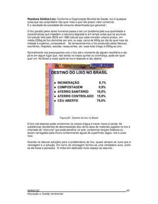 Resíduos Sólidos/Lixo: Conforme a Organização Mundial de Saúde, lixo é qualquer
coisa que seu proprietário não quer mais e que não possui valor comercial.
É o resultado da sociedade de consumo desenfreada que geramos”.
O lixo gerado pelos seres humanos passa a ser um problema pela sua quantidade e
características que impedem a natureza degradá-lo em tempo antes que se acumule.
Um estudo feito pelo IBGE em 1980 calcula que cada morador urbano produz, em
média 220kg de lixo domiciliar por ano, ou seja, cerca de 600g por dia do qual mais da
metade é orgânico, compostável. Se acrescentarmos o lixo produzido pelas fábricas,
escritórios, hospitais, escolas, restaurantes, etc. esse total chega a 500kg ao ano.
Normalmente nos preocupamos com o lixo até o momento de alguém recolhê-lo e dis-
pô-lo em algum lugar que, não sendo no nosso quintal ou vizinhança, pode ser qual-
quer um. No Brasil a maior parte do lixo é disposto a céu aberto.
Figura 20 - Destino do lixo no Brasil
O lixo mal disposto pode contaminar os corpos d’água e trazer riscos à saúde. As
substâncias resultantes da decomposição dos vários tipos de materiais jogados no lixo é
chamado de “chorume” que pode penetrar no solo; contaminar lençóis freáticos ou
serem carregados pela chuva contaminando águas de superfícies (lagos, rios e ocea-
nos).
Quando se discute soluções para a problemática do lixo, quase sempre se ouve que a
reciclagem é a solução. Em torno da reciclagem formou-se uma verdadeira aura, como
se ela fosse a panacéia. A mídia tem dedicado muito espaço ao assunto.
43
 