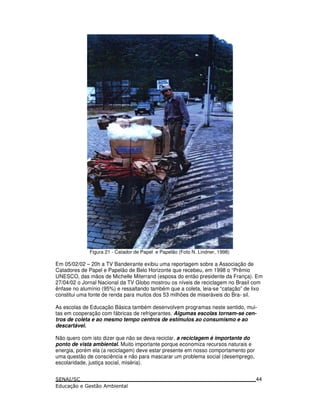 Figura 21 - Catador de Papel e Papelão (Foto N. Lindner, 1998)
Em 05/02/02 – 20h a TV Bandeirante exibiu uma reportagem sobre a Associação de
Catadores de Papel e Papelão de Belo Horizonte que recebeu, em 1998 o “Prêmio
UNESCO, das mãos de Michelle Miterrand (esposa do então presidente da França). Em
27/04/02 o Jornal Nacional da TV Globo mostrou os níveis de reciclagem no Brasil com
ênfase no alumínio (95%) e ressaltando também que a coleta, leia-se “catação” de lixo
constitui uma fonte de renda para muitos dos 53 milhões de miseráveis do Bra- sil.
As escolas de Educação Básica também desenvolvem programas neste sentido, mui-
tas em cooperação com fábricas de refrigerantes. Algumas escolas tornam-se cen-
tros de coleta e ao mesmo tempo centros de estímulos ao consumismo e ao
descartável.
Não quero com isto dizer que não se deva reciclar, a reciclagem é importante do
ponto de vista ambiental. Muito importante porque economiza recursos naturais e
energia, porém ela (a reciclagem) deve estar presente em nosso comportamento por
uma questão de consciência e não para mascarar um problema social (desemprego,
escolaridade, justiça social, miséria).
44
 