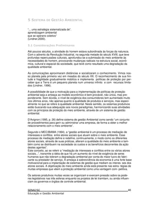 . /
“... uma estratégia sistematizada de”.
aprendizagem ambiental
que se operano coletivo”
(Lindner,2000).
. " &( *)01 &$* % )* &
Até poucos séculos, a atividade do homem estava subordinada às forças da natureza.
Com o advento da Revolução Industrial, na segunda metade do século XVIII, que teve
profundas repercussões culturais, aprofundou-se a submissão do meio ambiente às
necessidades do homem, provocando mudanças radicais na estrutura social, econô-
mica, cultural e espacial da sociedade, que tevê como resultado uma degradação da
qualidade ambiental.
As comunicações aproximaram distâncias e socializaram o conhecimento. Vimos nos-
so planeta pela primeira vez em meados do século XX. O reconhecimento de sua fini-
tude e fragilidade gradualmente mobiliza e implementa políticas de proteção por per-
ceber que a Terra é um pequeno planeta num universo infinito e com recursos limita-
dos (Lindner, 1996).
A possibilidade de que a motivação para a implementação de políticas de proteção
ambiental seja a ameaça ao modelo econômico é bem provável, não única, mas pre-
ponderante. Sem dúvida, o nível de exigência dos consumidores tem aumentado muito
nos últimos anos, não apenas quanto à qualidade de produtos e serviços, mas especi-
almente no que se refere à qualidade ambiental. Neste sentido, os sistemas produtivos
estão buscando sua adequação aos novos paradigmas, harmonizando suas atividades
com os princípios de proteção do meio ambiente, através de um sistema de gestão
ambiental.
D’Avignon (1995, p. 26) define sistema de gestão Ambiental como sendo “um conjunto
de procedimentos para gerir ou administrar uma empresa, de forma a obter o melhor
relacionamento com o meio ambiente”.
Segundo o MEC/IBAMA (1994), a “gestão ambiental é um processo de mediação de
interesses e conflitos entre atores sociais que atuam sobre o meio ambiente. Esse
processo de mediação define e redefine, continuamente, o modo como os diferentes
atores sociais, através de suas práticas, alteram a qualidade do meio ambiente e tam-
bém como se distribuem na sociedade os custos e os benefícios decorrentes da ação
destes agentes”.
Este conceito, ao se referir a “mediação de interesses e conflitos entre os vários atores
sociais...”, transmite a idéia de que há um aumento do nível de exigência de seres
humanos que não toleram a degradação ambiental por conta do maior lucro do fabri-
cante ou prestador de serviço. A ameaça à sobrevivência da economia é uma forte base
motivacional para a implantação de sistemas de gestão que mediam os interes- ses dos
atores sociais. A objetivação do meio ambiente ainda está presente nas estra- tégias de
muitas empresas que vêem a proteção ambiental como uma vantagem com- petitiva.
Os setores produtivos muitas vezes se organizam e exercem pressão sobre os pode-
res legislativos nas três esferas enquanto os projetos de lei tramitam, ou ainda influen-
ciam os governos e órgãos de controle ambiental.
46
 