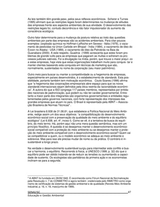 As leis também têm grande peso, pelos seus reflexos econômicos. Scherer e Turnes
(1995) afirmam que as restrições legais foram determinantes na mudança de atitudes
das empresas frente aos aspectos ambientais de sua atividade. O desenvolvimento das
restrições legais foi, contudo decorrência e não fator impulsionador do aumento da
consciência ecológica.
Outro fator determinante para a mudança da postura relativa ao trato das questões
ambientais por parte das empresas são os acidentes ambientais. Para citar poucos
exemplos: (explosão química na Hoffman-LaRoche em Seveso - Itália (1976), o vaza-
mento de pesticidas na Union Carbide em Bhopal - Índia (1984), o vazamento de óleo do
Exxon no Alaska - USA (1989), o vazamento de óleo da Petrobrás na Baia da
Guanabara (2000). A este respeito, Quadros (1999) acrescenta que estes foram pro-
blemas de grande vulto para as empresas que pagaram as multas e sofreram os pro-
cessos judiciais cabíveis. Foi a divulgação na mídia, porém, que trouxe o maior prejuí- zo
a estas empresas, haja vista que estas organizações trabalham muito para conquis- tar e
manter clientes baseando esta conquista em técnicas de marketing que são,
normalmente, sustentadas no nome da corporação (seu maior patrimônio).
Outro meio para buscar ou manter a competitividade ou a hegemonia de empresas,
especialmente em países desenvolvidos, é o estabelecimento de standards. Esta pos-
sibilidade, portanto também tem motivação econômica. Couto Soares (1996) afirma
que “a hegemonia das corporações empresariais abre espaço para que os novos
standards internacionais sejam definidos pela ótica restrita da racionalidade econômi-
ca”. A autora diz que a ISO congrega 117 países membros, representados por entida-
des nacionais de padronização, que podem ou não ter caráter governamental. Entre-
tanto a maior parte dos integrantes são organismos governamentais e entidades regu-
lamentadas pelos governos nacionais, com forte representação dos interesses das
grandes empresas que atuam no país. O Brasil é representado pela ABNT – Associa-
ção Brasileira de Normas Técnicas4
.
A Lei brasileira 6.938 de 31.08.81, que estabelece a Política Nacional do Meio Ambi-
ente, redige assim um dos seus objetivos: “a compatibilização do desenvolvimento
econômico-social com a preservação da qualidade do meio ambiente e do equilíbrio
ecológico” (Lei 6.938, art. 4o
, inciso I). Como se vê, é a tentativa da busca do equilí-
brio, do meio termo. Há, porém aqui não uma mera questão semântica, mas sim um
princípio filosófico. A questão é se desejamos manter o desenvolvimento econômico-
social compatível com a proteção do meio ambiente ou se desejamos manter a prote-
ção do meio ambiente compatível com o desenvolvimento econômico-social? Quem vai
se compatibilizar a quem, ou o modelo econômico se adequa ao meio ambiente e
sobrevive. Mas para isso ele precisa mudar de nome ou de prática. O contrário é in-
sustentável a longo prazo.
Na verdade o desenvolvimento sustentável surgiu para intermediar este conflito e bus-
car a harmonia, o equilíbrio. Recorrendo à física, a UNESCO (1999, p. 32) diz que o
equilíbrio pode ser obtido tratando-se de reduzir as tensões ou aumentando a capaci-
dade de sustento. Os ecologistas são partidários da primeira ação e os economistas
inclinam-se para a segunda.
4
A ABNT foi fundada em 28/09/1940. É reconhecida como Fórum Nacional de Normalização
pela Resolução n. 7 do CONMETRO e agora também credenciada pelo INMETRO como orga-
nismo de certificação de sistemas de gestão ambiental e de qualidade (Revista Meio Ambiente
Industrial, p. 16, n. 18, maio/junho de 1999).
47
 