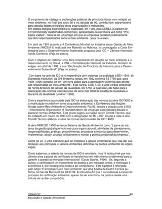 O surgimento de códigos e declarações públicas de princípios éticos com relação ao
meio ambiente, no final dos anos 80 e na década de 90, contribuíram sobremaneira
para adoção destes princípios pelas organizações e instituições.
Um destes códigos ou princípios foi elaborado, em 1989, pela CERES (Coalition for
Environmentally Responsible Economies), apresentado pela primeira vez como “Prin-
cípios Valdez”. Trata-se de um código em que as empresas declaram publicamente
que têm responsabilidades sobre o meio ambiente. (Veja no anexo).
Em abril de 1991 durante a II Conferência Mundial da Indústria sobre Gestão do Meio
Ambiente (WICEM II) realizada em Roterdã na Holanda, foi promulgada a Carta Em-
presarial para o Desenvolvimento Sustentado proposta pela ICC – Câmara Internacio-
nal do Comércio. (Veja no anexo).
Com o objetivo de codificar uma ética empresarial em relação ao meio ambiente e o
desenvolvimento no Brasil, a CNI – Confederação Nacional da Indústria, também di-
vulgou, em abril de 1998, a sua “Declaração de Princípios da Indústria para o Desen-
volvimento Sustentável”. (Veja no anexo).
Com base na carta da ICC e na experiência com sistemas da qualidade a BSI – Briti- sh
Standards Institution, da Grã Bretanha, lançou em 1992 a norma BS 7750 que, para
Valle (1995) constitui-se em “um novo passo para a abordagem sistêmica das ativida-
des relacionadas ao meio ambiente”. Esta norma, a BS 7750, é uma versão ambiental
da norma britânica de Gestão da Qualidade, BS 5750, a qual serviu de base para a
elaboração das normas internacionais da série ISO 9000 de Gestão da Qualidade e
Garantia da Qualidade (Lindner, 1996).
Com a experiência acumulada pela ISO na elaboração das normas da série ISO 9000 e
a mobilização mundial em torno da questão ambiental, a Conferência das Nações
Unidas sobre Meio Ambiente e Desenvolvimento, Rio 92, propôs a criação junto a ISO
– International Organization of Standartization, de um grupo especial para estudar e
elaborar normas ambientais. Este grupo sugeriu a criação de um Comitê Técnico, que
foi instalado em março de 1993 com a designação de TC – 207. Coube e cabe a este
Comitê Técnico elaborar a série de normas denominadas de ISO 14000.
A série NBR ISO 14000 entende Sistema de Gestão Ambiental como “à parte do sis-
tema de gestão global que inclui estrutura organizacional, atividades de planejamento,
responsabilidades, práticas, procedimentos, processos e recursos para desenvolver,
implementar, atingir, analisar criticamente e manter a política ambiental da empresa”.
Como se vê, é uma estrutura que se incorpora a gestão empresarial que visa dar sus-
tentação aos princípios e valores ambientais definidos na política ambiental da organi-
zação.
Como sabemos, a adesão às normas da ISO é voluntária, mas “é indiscutível que nos
últimos anos a posse do certificado se transformou em instrumento fundamental para a
garantir o acesso ao mercado internacional” (Couto Soares, 1996). Se, segundo a
autora, o certificado é um instrumento de acesso a um mercado, então, a motivação é
econômica e, por conseguinte passa a ser compulsória. Esta hipótese é reforçada
pelo artigo “O empresário e o meio ambiente” que Ana Amélia de Castro Ferreira pu-
blicou na Gazeta Mercantil dia 28.07.99. A articulista diz que o considerável sucesso do
processo de certificação ambiental, apesar de ser voluntária, na prática revela uma
atitude de caráter compulsório.
48
 