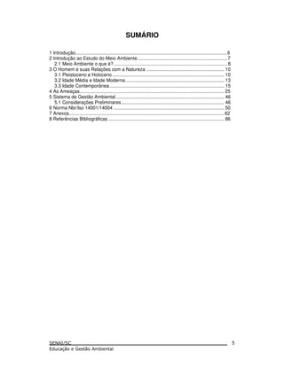 SUMÁRIO
1 Introdução.................................................................................................................... 6
2 Introdução ao Estudo do Meio Ambiente..................................................................... 7
2.1 Meio Ambiente o que é?....................................................................................... 8
3 O Homem e suas Relações com a Natureza ............................................................ 10
3.1 Pleistoceno e Holoceno...................................................................................... 10
3.2 Idade Média e Idade Moderna............................................................................ 13
3.3 Idade Contemporânea........................................................................................ 15
4 As Ameaças............................................................................................................... 25
5 Sistema de Gestão Ambiental ................................................................................... 46
5.1 Considerações Preliminares............................................................................... 46
6 Norma Nbr/Iso 14001/14004 ..................................................................................... 50
7 Anexos.......................................................................................................................62
8 Referências Bibliográficas ......................................................................................... 86
5
 