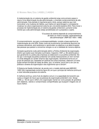 2 3 -44 3 -44-
A implementação de um sistema de gestão ambiental exige como primeiro passo à
clara e firme determinação da alta administração, o chamado comprometimento da alta
administração. Esta decisão é importante para o êxito, porque sabemos que insti-
tucionalizar uma mudança de hábitos, que implica em aprendizagem e conseqüente
mudança na cultura organizacional costuma ser uma tarefa bastante difícil. Para iniciar o
processo de implementação de um sistema de gestão ambiental é, portanto funda-
mental que a alta administração esteja sensibilizada com a proposta e a apóie.
“O sucesso do sistema depende do comprometimento
de todos os níveis e funções, especialmente da
alta administração” (NBR ISO 14001: 1996).
O comprometimento, que gera a autoresponsabilidade, compõe a base espiritual da
implementação de uma SGA. Estes níveis de envolvimento normalmente decorrem de
processo educativos, pois esclarecem e aprofundam os objetivos e as determinações
das pessoas que passam a concentrar energia e a ver a realidade de maneira objetiva.
Compete igualmente à alta administração definir a Política Ambiental da organização,
diretriz que expõe suas intenções e princípios. Cajazeira (1997, p. 36) adverte para o
que geralmente é a prática das empresas ao elaborarem a sua política ambiental. Ele
diz que “a formação da política ambiental vem sendo historicamente um item normati-
vo ainda delegado ao caráter empírico das organizações. Geralmente forma-se um
grupo de pessoas que, baseadas em políticas de outras empresas, elaboram um texto
quase sempre formado de frases de efeito, que, no entanto, pouco tem a ver com as
práticas e anseios da organização e dos organismos que a cercam”.
O Sistema de Gestão Ambiental, de acordo com o modelo definido pela NBR/ISO
14001:96 é representado conforme figura 26, em que o princípio da melhoria contínua é
a mola helicoidal propulsora do sistema.
A melhoria contínua, como fruto do objetivo comum, é a capacidade de transmitir aos
outros a imagem do futuro que as pessoas da organização pretendem criar. Senge
(1990, p. 18) diz que é difícil uma organização manter-se numa posição de grandeza
sem objetivos, valores e compromissos compartilhados que busquem imagens de um
futuro melhor.
50
 