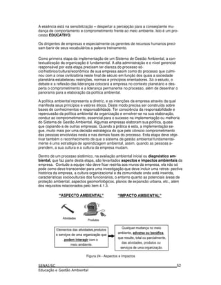 A essência está na sensibilização – despertar a percepção para a conseqüente mu-
dança de comportamento e comprometimento frente ao meio ambiente. Isto é um pro-
cesso EDUCATIVO.
Os dirigentes de empresas e especialmente os gerentes de recursos humanos preci-
sam banir de seus vocabulários a palavra treinamento.
Como primeira etapa da implementação de um Sistema de Gestão Ambiental, a con-
textualização da organização é fundamental. A alta administração e o nível gerencial
responsável por esta etapa precisam ter clareza do processo só-
cio/histórico/cultural/econômico de sua empresa assim como do processo que culmi-
nou com a crise civilizatória neste final de século em função dos quais a sociedade
planetária estabeleceu restrições, normas e princípios orientadores. Só o estudo, o
debate e a reflexão das lideranças colocará a empresa no contexto planetário e des-
perta o comprometimento e a liderança permanente no processo, além de desenhar o
panorama para a elaboração da política ambiental.
A política ambiental representa a diretriz, e as intenções da empresa através da qual
manifesta seus princípios e valores éticos. Deste modo precisa ser construída sobre
bases de conhecimentos e responsabilidade. Ter consciência da responsabilidade e
repercussão da política ambiental da organização e envolver-se na sua elaboração,
conduz ao comprometimento, essencial para o sucesso na implementação ou melhoria
do Sistema de Gestão Ambiental. Algumas empresas elaboram sua política, quase
que copiando-a de outras empresas. Quando a prática é esta, a implementação se-
gue, muito mais por uma decisão estratégica do que pelo cônscio comprometimento
das pessoas envolvidas nesta e nas demais fases do processo. Esta etapa deve obje-
tivar também o reconhecimento de que o sistema de gestão ambiental fundamental-
mente é uma estratégia de aprendizagem ambiental, assim, quando as pessoas a-
prendem, a sua cultura e a cultura da empresa mudam.
Dentro de um processo sistêmico, na avaliação ambiental inicial ou diagnóstico am-
biental, que faz parte desta etapa, são levantados aspectos e impactos ambientais da
empresa. Contudo a equipe não deve ficar restrita aos muros da empresa, ela não só
pode como deve transcender para uma investigação que deve incluir uma retros- pectiva
histórica da empresa, a cultura organizacional e da comunidade onde está inserida,
características socioculturais dos funcionários, o entorno quanto as potenciais áreas de
proteção ambiental, aspectos geomorfológicos, planos de expansão urbana, etc., além
dos requisitos relacionados pelo item 4.1.3.
Figura 24 - Aspectos e Impactos
52
 