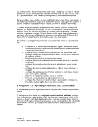 Do conhecimento e do reconhecimento deste vasto e complexo universo de interde-
pendências em que a empresa está inserida, desenhar-se-á um outro cenário para o
SGA que transcende o nível sobre o qual a organização pensava exercer controle.
Compreendida a repercussão e a responsabilidade sócio/ambiental da organização, a
chamada responsabilidade corporativa, a alta administração e seus gerentes “gestam” a
política ambiental, alicerçada em novos valores, oriundos do processo de reflexão.
O sistema de gestão ambiental é desenvolvido para atender a política ambiental da
empresa, diz a NBR/ISO 14004:1996. Por isto a construção da Política Ambiental da
empresa é uma das primeiras atividades do processo de implementação. Ela deve
espelhar a cultura da empresa. Portanto, dá para avaliar o que ela significa para a or-
ganização e fornece a medida da profundidade com que a Educação Ambiental deve
desenvolver o “comportamento de entrada” para o início do processo.
Em síntese na avaliação inicial podem ser executadas entre outras as seguintes tare-
fas:
• Consolidação da identificação dos requisitos legais e de mercado Identifi-
cação das atividades que geram impactos significativos ao Meio ambiente,
e avaliação dos impactos;
• Avaliação do grau de atendimento pela empresa aos requisitos e suas
principais pendências nesse atendimento, assim como a outras exigências
do órgão de controle;
• Identificação dos passivos ambientais da empresa;
• Avaliação da documentação existente na empresa, referente às questões
ambientais;
• Avaliação dos procedimentos internamente adotados em ações ambien-
tais;
• Avaliação dos programas de capacitação de mão-de-obra existentes – e-
ducação;
• Avaliação das práticas e procedimentos adotadas na contratação de servi-
ços e fornecedores externos;
• Registros de não conformidade e ações de controle;
• Interação com outros sistemas e programas internos;
• Avaliação das relações com a comunidade e outras partes interessadas.
• Resultados e observações devem ser documentados.
2. Planejamento (4.2) – Aprendizagem institucional para a sustentabilidade
É recomendado que uma organização formule um plano para cumprir sua política am-
biental
O planejamento deve apoiar-se no profundo conhecimento da realidade, o que so-
mos, onde estamos e a partir desta refletir e projetar para o que queremos ser, onde
queremos chegar. A atividade do planejamento é norteada pelo valor que o objeto do
planejamento tem para nós e pela preocupação com o futuro desejável. Os valores são
desenvolvidos à medida que se aprofunda o conhecimento e se desperta a sensi-
bilidade.
53
 