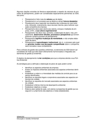 Algumas citações extraídas da literatura especializada a respeito da natureza do pro-
cesso de planejamento, podem ser consideradas especialmente pertinentes ao SGA,
tais como:
• Planejamento é feito mais de valores que de dados;
• Planejamento é um processo que se destina a atingir futuros desejados;
• Planejamento deve responder aos desafios das mudanças do meio ambi-
ente, utilizando, criativamente, seus recursos internos, para melhorar a po-
sição competitiva da empresa;
• Planejamento deve estar atento aos valores, crenças e tradições da em-
presa, enfim, a sua cultura organizacional;
• Planejamento não deve visar, somente, a elaboração do plano, mas, prin-
cipalmente, desenvolver atitudes, processos e perspectivas que tornem
possível o próprio processo de planejamento.
• Planejamento significa mudanças de mentalidade, e não simples elabo-
ração de plano.
• Planejamento é aprendizagem institucional, isto é, o processo pelo qual
os gerentes mudam sua percepção compartilhada sobre a companhia,
seus mercados e seus competidores.
Para a eficácia da gestão das questões ambientais, os elementos do SGA devem ser
concebidos de modo que eles sejam efetivamente harmonizados e integrados aos
elementos de gestão já existentes.
O objetivo do planejamento é criar condições para que a empresa atenda a sua Polí-
tica Ambiental.
As estratégias para a definição e elaboração do plano de ação podem conter:
• Identificar os aspectos ambientais da empresa;
• Avaliar os impactos ambientais associados aos aspectos ambientais identi-
ficados;
• Estabelecer a ordem e a intensidade das medidas de controle para os as-
pectos identificados;
• Identificar os requisitos legais e corporativos associados aos aspectos am-
bientais da unidade;
• Identificar os requisitos de mercado associados aos aspectos ambientais
da unidade;
• Estabelecer critérios internos de desempenho ambiental;
• Estabelecer objetivos e metas;
• Elaborar plano global de ação, com planos e programas de gestão que as-
segurem o cumprimento dos objetivos e metas estabelecidos.
54
 