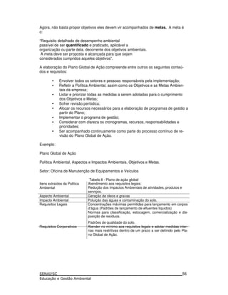 Agora, não basta propor objetivos eles devem vir acompanhados de metas. A meta é
o:
“Requisito detalhado de desempenho ambiental
passível de ser quantificado e praticado, aplicável a
organização ou parte dela, decorrente dos objetivos ambientais.
A meta deve ser proposta e alcançada para que sejam
considerados cumpridos aqueles objetivos”.
A elaboração do Plano Global de Ação compreende entre outros os seguintes conteú-
dos e requisitos:
• Envolver todos os setores e pessoas responsáveis pela implementação;
• Refletir a Política Ambiental, assim como os Objetivos e as Metas Ambien-
tais da empresa;
• Listar e priorizar todas as medidas a serem adotadas para o cumprimento
dos Objetivos e Metas;
• Sofrer revisão periódica;
• Alocar os recursos necessários para a elaboração de programas de gestão a
partir do Plano;
• Implementar o programa de gestão;
• Considerar com clareza os cronogramas, recursos, responsabilidades e
prioridades;
• Ser acompanhado continuamente como parte do processo contínuo de re-
visão do Plano Global de Ação.
Exemplo:
Plano Global de Ação
Política Ambiental, Aspectos e Impactos Ambientais, Objetivos e Metas.
Setor: Oficina de Manutenção de Equipamentos e Veículos
Itens extraídos da Política
Ambiental
Tabela 8 - Plano de ação global
Atendimento aos requisitos legais;
Redução dos Impactos Ambientais de atividades, produtos e
serviços.
Aspecto Ambiental Geração de óleos e graxas
Impacto Ambiental Poluição das águas e contaminação do solo.
Requisitos Legais Concentrações máximas permitidas para lançamento em corpos
d’água (Padrões de lançamento de efluentes líquidos)
Normas para classificação, estocagem, comercialização e dis-
posição de resíduos.
Padrões de qualidade do solo.
Requisitos Corporativos Atender no mínimo aos requisitos legais e adotar medidas inter-
nas mais restritivas dentro de um prazo a ser definido pelo Pla-
no Global de Ação.
56
 