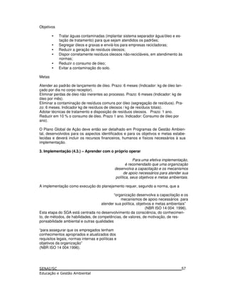 Objetivos
• Tratar águas contaminadas (implantar sistema separador água/óleo e es-
tação de tratamento) para que sejam atendidos os padrões;
• Segregar óleos e graxas e enviá-los para empresas recicladoras;
• Reduzir a geração de resíduos oleosos;
• Dispor corretamente resíduos oleosos não-recicláveis, em atendimento às
normas;
• Reduzir o consumo de óleo;
• Evitar a contaminação do solo.
Metas
Atender ao padrão de lançamento de óleo. Prazo: 6 meses (Indicador: kg de óleo lan-
çado por dia no corpo receptor).
Eliminar perdas de óleo não inerentes ao processo. Prazo: 6 meses (Indicador: kg de
óleo por mês).
Eliminar a contaminação de resíduos comuns por óleo (segregação de resíduos). Pra-
zo: 6 meses. Indicador kg de resíduos de oleosos / kg de resíduos totais).
Adotar técnicas de tratamento e disposição de resíduos oleosos. Prazo: 1 ano.
Reduzir em 10 % o consumo de óleo. Prazo 1 ano. Indicador: Consumo de óleo por
ano).
O Plano Global de Ação deve então ser detalhado em Programas de Gestão Ambien-
tal, desenvolvidos para os aspectos identificados e para os objetivos e metas estabe-
lecidas e deverá incluir os recursos financeiros, humanos e físicos necessários à sua
implementação.
3. Implementação (4.3.) – Aprender com o próprio operar
Para uma efetiva implementação,
é recomendado que uma organização
desenvolva a capacitação e os mecanismos
de apoio necessários para atender sua
política, seus objetivos e metas ambientais.
A implementação como execução do planejamento requer, segundo a norma, que a
“organização desenvolva a capacitação e os
mecanismos de apoio necessários para
atender sua política, objetivos e metas ambientais”
(NBR ISO 14 004: 1996).
Esta etapa do SGA está centrada no desenvolvimento da consciência, do conhecimen-
to, de métodos, de habilidades, de competências, de valores, de motivação, de res-
ponsabilidade ambiental e outras qualidades
“para assegurar que os empregados tenham
conhecimentos apropriados e atualizados dos
requisitos legais, normas internas e políticas e
objetivos da organização”
(NBR ISO 14 004:1996).
57
 